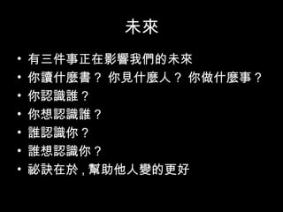 未來
• 有三件事正在影響我們的未來
• 你讀什麼書 ? 你見什麼人 ? 你做什麼事 ?
• 你認識誰 ?
• 你想認識誰 ?
• 誰認識你 ?
• 誰想認識你 ?
• 祕訣在於 , 幫助他人變的更好
 