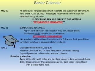 Senior Calendar

May 29             All candidates for graduation must report to the auditorium at 9:00 a.m.
                   for a short “Class of 2012” meeting to receive final information for
                   rehearsal and graduation.
                                 PLEASE BRING PEN AND PAPER TO THIS MEETING.
                                **ATTENDANCE IS MANDATORY**

May 31             GRADUATION REHEARSAL.
                       Report to the back of the school at 7:00 a.m.to load buses.
                       Graduates MUST ride the bus to rehearsal.
                                 ATTENDANCE IS MANDATORY
                   No graduate will be allowed to drive to the Coliseum. Anticipated time
                   of return to school is approximately 11:30 a.m.

June 2             Graduation ceremonies 2:30 p.m.
                   Freeman Coliseum, NO TICKETS REQUIRED, unlimited seating.
                   Cap and gown are to be carried into the coliseum.
         Dress for graduation:
                   Boys: White shirt with collar and tie. Dark trousers, dark socks and shoes.
                   Girls: Dress no longer than graduation gown. Dark shoes (closed toes)
                          with a comfortable heel.
 
