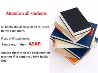 Attention all students

All books should have been returned
to the book room.

If you still have books.
Please return them    ASAP.
You can check with the book room or
teachers if in doubt you have books
Out.
 