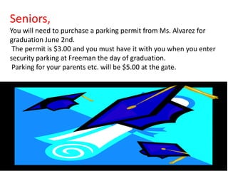 Seniors,
You will need to purchase a parking permit from Ms. Alvarez for
graduation June 2nd.
 The permit is $3.00 and you must have it with you when you enter
security parking at Freeman the day of graduation.
 Parking for your parents etc. will be $5.00 at the gate.
 