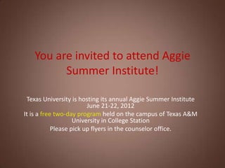 You are invited to attend Aggie
         Summer Institute!

 Texas University is hosting its annual Aggie Summer Institute
                         June 21-22, 2012
It is a free two-day program held on the campus of Texas A&M
                    University in College Station
            Please pick up flyers in the counselor office.
 