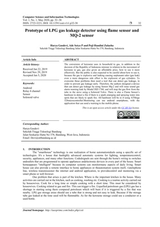 Computer Science and Information Technologies
Vol. 1, No. 1, May 2020, pp. 32~38
ISSN: 2722-3221, DOI: 10.11591/csit.v1i1.p32-38  32
Journal homepage: http://iaesprime.com/index.php/csit
Prototype of LPG gas leakage detector using flame sensor and
MQ-2 sensor
Harya Gusdevi, Ade Setya P and Puji Handini Zulaeha
Sekolah Tinggi Teknologi Bandung Jalan Soekarno Hatta No 378, Bandung, Indonesia
Article Info ABSTRACT
Article history:
Received Jan 22, 2019
Revised Nov 29, 2019
Accepted Jan 5, 2020
The conversion of kerosene uses in household to gas, in addition to the
decision of the Republic of Indonesia minister in relation to the movement of
kerosene to gas, gas also given an affordable price, how to use it more
effectively. But the public is also expected to be careful about how to use it,
because the gas is explosive and leaking causing unpleasant odor (gas leak)
even a more dangerous side effect is the explosion of gas cylinders. To
evercome these problems then need a tool that can detect gas leakage, in
order to prevent gas leakage early. Therefore, the authors designed a device
that can detect gas leakage by using Sensor Mq-2 and will issue sound gas
alarm warning leak by Modul ISD 1760, and will stop the gas flow from the
tube to the stove using a Solenoid Valve. There is also a Flame Sensor’s
hardware to detect a fire if there is a spark emerging and spraying water into
spots that are likely to spark fire. All hardware will be in if using ATMega
328microcontroller.Monitoring can use android smartphone, with the
application that can send a warning to the mobile phone.
Keywords:
Android
Relay 4 channel
Sensor
Solenoid valve
This is an open access article under the CC BY-SA license.
Corresponding Author:
Harya Gusdevi
Sekolah Tinggi Teknologi Bandung
Jalan Soekarno Hatta No 378, Bandung, West Java, Indonesia
Email: Devi@sttbandung.ac.id
1. INTRODUCTION
The "smarthouse" technology is one realization of home automationideals using a specific set of
technologies. It's a house that hashighly advanced automatic systems for lighting, temperaturecontrol,
security, appliances, and many other functions. Codedsignals are sent through the home's wiring to switches
andoutlets that are programmed to operate appliances andelectronic devices in every part of the house. Smart
homeappears "intelligent" because its computer systems can monitormany aspects of daily living. Smart
house can also provide a remote interface to home appliances or theautomation system itself, viatelephone
line, wireless transmissionor the internet and android application, to providecontrol and montoring via a
smart phone or web browser.
One problem that arises is part of the kitchen. Where is the important kitchen in the house. Many
activities are carried out in the kitchen, such as cooking, washing etc. Cooking is a routine activity carried out
by housewives. Cook for a long time or simple cooking with a short time. This must be considered by
housewives. Cooking related to gas and fire. This can trigger a fire. Liquefied petroleum gas (LPG) gas has a
shortage in starting using them compared petroleum which will burn if it is triggered by a fire that was
nearby. LPG gas storage areas should use a tube that is strong and not easy to leak. Because if the storage
tube gas leaked at the time used will be flammable. As for the kerosene storage could use a conductor or a
used bottle.
 