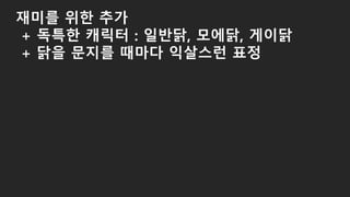 재미를 위한 추가
+ 독특한 캐릭터 : 일반닭, 모에닭, 게이닭
+ 닭을 문지를 때마다 익살스런 표정
 