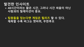 발견한 인사이트
+ 48시간이라는 짧은 시간, 그러나 시간 싸움이 아닌
사람과의 릴레이션이 중요.
+ 팀원들을 믿는다면 게임은 릴리즈 할 수 있다.
재촉할 수록 버그는 쳇바퀴, 무한루프
 