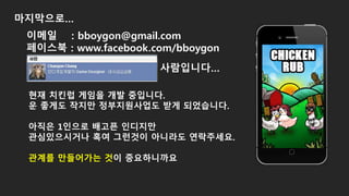 마지막으로…
현재 치킨럽 게임을 개발 중입니다.
운 좋게도 작지만 정부지원사업도 받게 되었습니다.
아직은 1인으로 배고픈 인디지만
관심있으시거나 혹여 그런것이 아니라도 연락주세요.
관계를 만들어가는 것이 중요하니까요
이메일 : bboygon@gmail.com
페이스북 : www.facebook.com/bboygon
사람입니다…
 