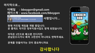 마지막으로…
현재 치킨럽 게임을 개발 중입니다.
운 좋게도 작지만 정부지원사업도 받게 되었습니다.
아직은 1인으로 배고픈 인디지만
관심있으시거나 혹여 그런것이 아니라도 연락주세요.
관계를 만들어가는 것이 중요하니까요
감사합니다
이메일 : bboygon@gmail.com
페이스북 : www.facebook.com/bboygon
사람입니다…
 