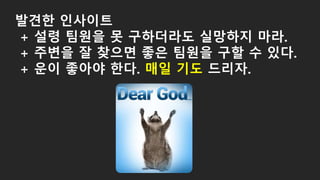 발견한 인사이트
+ 설령 팀원을 못 구하더라도 실망하지 마라.
+ 주변을 잘 찾으면 좋은 팀원을 구할 수 있다.
+ 운이 좋아야 한다. 매일 기도 드리자.
 