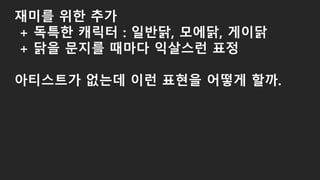 재미를 위한 추가
+ 독특한 캐릭터 : 일반닭, 모에닭, 게이닭
+ 닭을 문지를 때마다 익살스런 표정
아티스트가 없는데 이런 표현을 어떻게 할까.
 