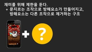 재미를 위해 제한을 둔다.
+ 문지르는 조작으로 방해요소가 만들어지고,
방해요소는 다른 조작으로 제거하는 구조
 