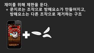 재미를 위해 제한을 둔다.
+ 문지르는 조작으로 방해요소가 만들어지고,
방해요소는 다른 조작으로 제거하는 구조
 