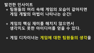 발견한 인사이트
+ 팀원들의 머리 속에 게임의 모습이 같아지면
게임 개발의 마법이 나타나는 순간!
+ 게임의 핵심 재미를 해치지 않으면서
생각치도 못한 아이디어를 얻을 수 있다.
+ 게임 디자이너는 게임에 대한 팀원들의 생각을
 