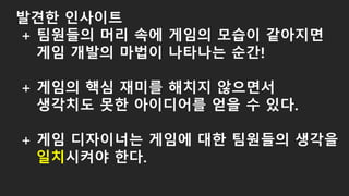 발견한 인사이트
+ 팀원들의 머리 속에 게임의 모습이 같아지면
게임 개발의 마법이 나타나는 순간!
+ 게임의 핵심 재미를 해치지 않으면서
생각치도 못한 아이디어를 얻을 수 있다.
+ 게임 디자이너는 게임에 대한 팀원들의 생각을
일치시켜야 한다.
 