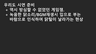 우리도 시연 준비
+ 역시 방심할 수 없었던 게임잼.
+ 녹음한 닭소리/BGM재생시 입으로 부는
바람으로 인식하여 닭털이 날라가는 현상
 