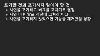 포기할 것과 포기하지 말아야 할 것
+ 시연을 포기하고 버그를 고치기로 결정
+ 시연 이후 발표 직전에 고쳐진 버그
+ 시연을 포기하지 않았으면 기능을 제거했을 상황
 