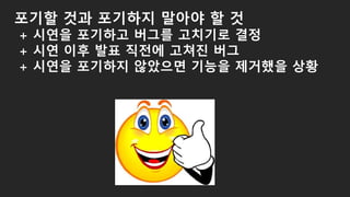 포기할 것과 포기하지 말아야 할 것
+ 시연을 포기하고 버그를 고치기로 결정
+ 시연 이후 발표 직전에 고쳐진 버그
+ 시연을 포기하지 않았으면 기능을 제거했을 상황
 