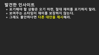발견한 인사이트
+ 포기해야 할 상황은 오기 마련, 절대 재미를 포기하지 말라.
+ 보여주는 쇼타임이 재미를 보장하지 않는다.
+ 그래도 불안하다면 다른 대안을 제시해라.
 