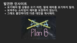 발견한 인사이트
+ 포기해야 할 상황은 오기 마련, 절대 재미를 포기하지 말라.
+ 보여주는 쇼타임이 재미를 보장하지 않는다.
+ 그래도 불안하다면 다른 대안을 제시해라.
 