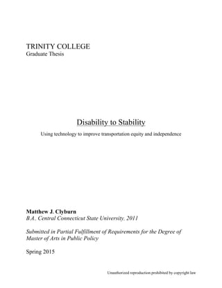 Unauthorized reproduction prohibited by copyright law
TRINITY COLLEGE
Graduate Thesis
Disability to Stability
Using technology to improve transportation equity and independence
Matthew J. Clyburn
B.A., Central Connecticut State University, 2011
Submitted in Partial Fulfillment of Requirements for the Degree of
Master of Arts in Public Policy
Spring 2015
 