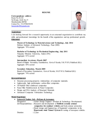 RESUME
Aspirations:
I am looking forward for a research opportunity in an esteemed organization to contribute my
skills and professional knowledge for the benefit of the organization and my professional growth.
Education:
Masterof Technology in Material science and Technology, July 2014
Defence Institute of Advanced Technology, Pune (MH)
Aggregate 76% scored
Bachelor of Technology in Mechanical Engineering, July 2011
Vinayaka Missions University, Salem (TN)
Aggregate 81% scored
Intermediate in science, March 2007
Board of Higher Secondary Examination, Govt.of Kerala, S K P H S, Palakkad (KL)
Aggregate 68% scored
Secondary Education, March 2005
Board of Secondary Examination, Govt.of Kerala, S K P H S, Palakkad (KL)
Aggregate 74% scored
ResearchInterest
 Structure-processing-property relationships of composite materials.
 Lightweight, high performance carbon fiber composites
 3D Hybrid Fiber reinforced composites
 Nano Filler Reinforcement & Nano Composites
 Design and FEA Analysis of Structural Materials
 Advanced Composite Fabrication Technology
Work Experience
 Larsen & Toubro Ltd – Defence & Aerospace
Designation : Senior Design Engineer (Product & Technology Development)
Job Responsibilities : Research and development of Ballistic ceramic armour
composites for combact vehicles and body armour protection.
: Detail design and Engineering of Segmental components in the
Hypersonic wind Tunnel System for testing of aerospace vehicles.
Duration : 2 year
Correspondence address
Room No: B-101
Sai Krupa, Airoli Sec-9
Mumbai,India-400708
Contact No. +91-07506356558
Sanojvmkv09@gmail.com
 