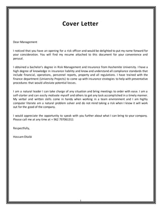 1
Cover Letter
Dear Management
I noticed that you have an opening for a risk officer and would be delighted to put my name forward for
your consideration. You will find my resume attached to this document for your convenience and
perusal.
I obtained a bachelor’s degree in Risk Management and Insurance from Hashemite University. I have a
high degree of knowledge in insurance liability and know and understand all compliance standards that
include financial, operations, personnel reports, property and all regulations. I have trained with the
finance department (University Projects) to come up with insurance strategies to help with preventative
procedures that would alleviate potential losses.
I am a natural leader I can take charge of any situation and bring meetings to order with ease. I am a
self-starter and can easily motivate myself and others to get any task accomplished in a timely manner.
My verbal and written skills come in handy when working in a team environment and I am highly
computer literate am a natural problem solver and do not mind taking a risk when I know it will work
out for the good of the company.
I would appreciate the opportunity to speak with you further about what I can bring to your company.
Please call me at any time at + 962 797061311
Respectfully,
HossamOtaibi
 