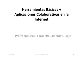 Herramientas Básicas y 
Aplicaciones Colabora5vas en la 
Internet   
Profesora: Mae. Elizabeth Calderón Quijije 
24/10/10  1 Mae. Elizabeth Calderón Q. 
 