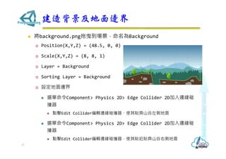 ? background.pngҷBackground
? Position(X,Y,Z) = (48.5, 0, 0)
? Scale(X,Y,Z) = (8, 8, 1)
? Layer = Background
? Sorting Layer = Background
? O߅
? xComponent> Physics 2D> Edge Collider 2D߅
ײ
? cEdit Collider݋߅ײʹNRɽȵ
? xComponent> Physics 2D> Edge Collider 2D߅
ײ
? cEdit Collider݋߅ײʹNNRɽ҂ȵ
챳߅
17
 