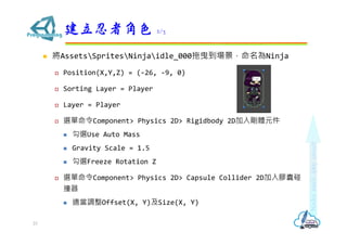 ? AssetsSpritesNinjaidle_000ҷNinja
? Position(X,Y,Z) = (-26, -9, 0)
? Sorting Layer = Player
? Layer = Player
? xComponent> Physics 2D> Rigidbody 2D넂wԪ
? xUse Auto Mass
? Gravity Scale = 1.5
? xFreeze Rotation Z
? xComponent> Physics 2D> Capsule Collider 2Dz
ײ
? m{Offset(X, Y)Size(X, Y)
߽ɫ 2/3
23
 