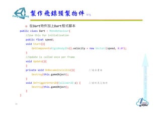 ? DartDartʽ_
public class Dart : MonoBehaviour{
//Use this for initialization
public float speed;
void Start(){
GetComponent<Rigidbody2D>().velocity = new Vector2(speed, 0.0f);
}
//Update is called once per frame
void Update(){
}
private void OnBecameInvisible(){ //w
Destroy(this.gameObject);
}
void OnTriggerEnter2D(Collider2D c) { //䵽
Destroy(this.gameObject);
}
}
uwSAu 2/3
26
 