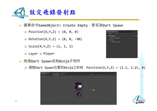 ? xGameObject> Create EmptyDart Spawn
? Position(X,Y,Z) = (0, 0, 0)
? Rotation(X,Y,Z) = (0, 0, -90)
? Scale(X,Y,Z) = (1, 1, 1)
? Layer = Player
? ҷDart SpawnɞNinja
? {Dart SpawnλõNinja֮ǰˣPosition(X,Y,Z) = (2.1, 2.15, 0)
OwSlc
28
 