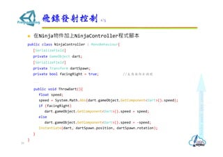 ? NinjaNinjaControllerʽ_
public class NinjaController : MonoBehaviour{
[SerializeField]
private GameObject dart;
[SerializeField]
private Transform dartSpawn;
private bool facingRight = true; //̖
...
public void ThrowDart(){
float speed;
speed = System.Math.Abs(dart.gameObject.GetComponent<Dart>().speed);
if (facingRight)
dart.gameObject.GetComponent<Dart>().speed = speed;
else
dart.gameObject.GetComponent<Dart>().speed = -speed;
Instantiate(dart, dartSpawn.position, dartSpawn.rotation);
}
}
wSl 1/3
29
 