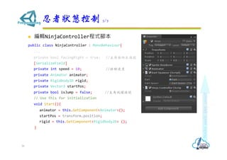 ? ݋NinjaControllerʽ_
public class NinjaController : MonoBehaviour{
...
private bool facingRight = true; //̖
[SerializeField]
private int speed = 10; //Ƅٶ
private Animator animator;
private Rigidbody2D rigid;
private Vector3 startPos;
private bool isJump = false; //S̖
// Use this for initialization
void Start(){
animator = this.GetComponent<Animator>();
startPos = transform.position;
rigid = this.GetComponent<Rigidbody2D> ();
}
ߠB 5/7
36
 