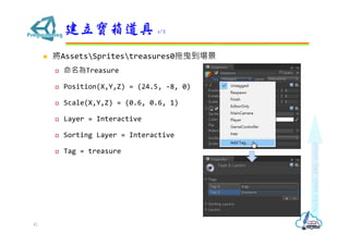 ? AssetsSpritestreasures0ҷ
? Treasure
? Position(X,Y,Z) = (24.5, -8, 0)
? Scale(X,Y,Z) = (0.6, 0.6, 1)
? Layer = Interactive
? Sorting Layer = Interactive
? Tag = treasure
 1/2
42
 