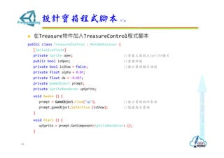 ? TreasureTreasureControlʽ_
public class TreasureControl : MonoBehaviour {
[SerializeField]
private Sprite open; //_֮SpriteDƬ
public bool isOpen; //B
private bool isShow = false; //ָʾ^@ʾ̖
private float alpha = 0.0f;
private float da = -0.01f;
private GameObject prompt;
private SpriteRenderer upSprite;
void Awake () {
prompt = GameObject.Find("up"); //ָʾ^
prompt.gameObject.SetActive (isShow); //[ָʾ^
}
void Start () {
upSprite = prompt.GetComponent<SpriteRenderer> ();
}
OӋʽ_ 1/4
44
 