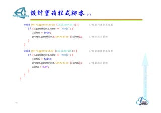 void OnTriggerEnter2D (Collider2D c) { //ҵ_λ
if (c.gameObject.name == "Ninja") {
isShow = true;
prompt.gameObject.SetActive (isShow); //@ʾָʾ^
}
}
void OnTriggerExit2D (Collider2D c) { //x_λ
if (c.gameObject.name == "Ninja") {
isShow = false;
prompt.gameObject.SetActive (isShow); //[ָʾ^
alpha = 0.0f;
}
}
}
OӋʽ_ 3/4
46
 