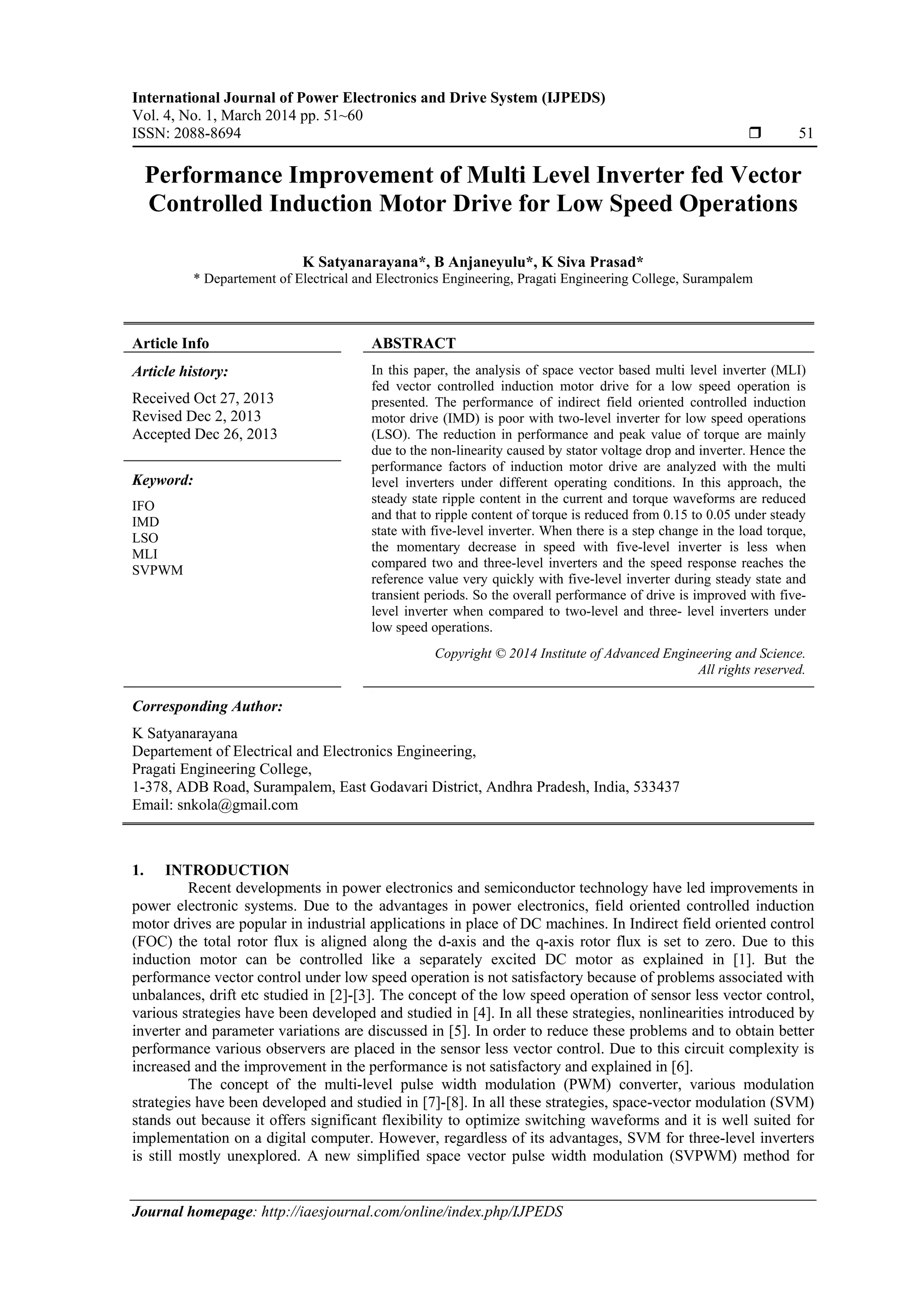International Journal of Power Electronics and Drive System (IJPEDS)
Vol. 4, No. 1, March 2014 pp. 51~60
ISSN: 2088-8694  51
Journal homepage: http://iaesjournal.com/online/index.php/IJPEDS
Performance Improvement of Multi Level Inverter fed Vector
Controlled Induction Motor Drive for Low Speed Operations
K Satyanarayana*, B Anjaneyulu*, K Siva Prasad*
* Departement of Electrical and Electronics Engineering, Pragati Engineering College, Surampalem
Article Info ABSTRACT
Article history:
Received Oct 27, 2013
Revised Dec 2, 2013
Accepted Dec 26, 2013
In this paper, the analysis of space vector based multi level inverter (MLI)
fed vector controlled induction motor drive for a low speed operation is
presented. The performance of indirect field oriented controlled induction
motor drive (IMD) is poor with two-level inverter for low speed operations
(LSO). The reduction in performance and peak value of torque are mainly
due to the non-linearity caused by stator voltage drop and inverter. Hence the
performance factors of induction motor drive are analyzed with the multi
level inverters under different operating conditions. In this approach, the
steady state ripple content in the current and torque waveforms are reduced
and that to ripple content of torque is reduced from 0.15 to 0.05 under steady
state with five-level inverter. When there is a step change in the load torque,
the momentary decrease in speed with five-level inverter is less when
compared two and three-level inverters and the speed response reaches the
reference value very quickly with five-level inverter during steady state and
transient periods. So the overall performance of drive is improved with five-
level inverter when compared to two-level and three- level inverters under
low speed operations.
Keyword:
IFO
IMD
LSO
MLI
SVPWM
Copyright © 2014 Institute of Advanced Engineering and Science.
All rights reserved.
Corresponding Author:
K Satyanarayana
Departement of Electrical and Electronics Engineering,
Pragati Engineering College,
1-378, ADB Road, Surampalem, East Godavari District, Andhra Pradesh, India, 533437
Email: snkola@gmail.com
1. INTRODUCTION
Recent developments in power electronics and semiconductor technology have led improvements in
power electronic systems. Due to the advantages in power electronics, field oriented controlled induction
motor drives are popular in industrial applications in place of DC machines. In Indirect field oriented control
(FOC) the total rotor flux is aligned along the d-axis and the q-axis rotor flux is set to zero. Due to this
induction motor can be controlled like a separately excited DC motor as explained in [1]. But the
performance vector control under low speed operation is not satisfactory because of problems associated with
unbalances, drift etc studied in [2]-[3]. The concept of the low speed operation of sensor less vector control,
various strategies have been developed and studied in [4]. In all these strategies, nonlinearities introduced by
inverter and parameter variations are discussed in [5]. In order to reduce these problems and to obtain better
performance various observers are placed in the sensor less vector control. Due to this circuit complexity is
increased and the improvement in the performance is not satisfactory and explained in [6].
The concept of the multi-level pulse width modulation (PWM) converter, various modulation
strategies have been developed and studied in [7]-[8]. In all these strategies, space-vector modulation (SVM)
stands out because it offers significant flexibility to optimize switching waveforms and it is well suited for
implementation on a digital computer. However, regardless of its advantages, SVM for three-level inverters
is still mostly unexplored. A new simplified space vector pulse width modulation (SVPWM) method for
 