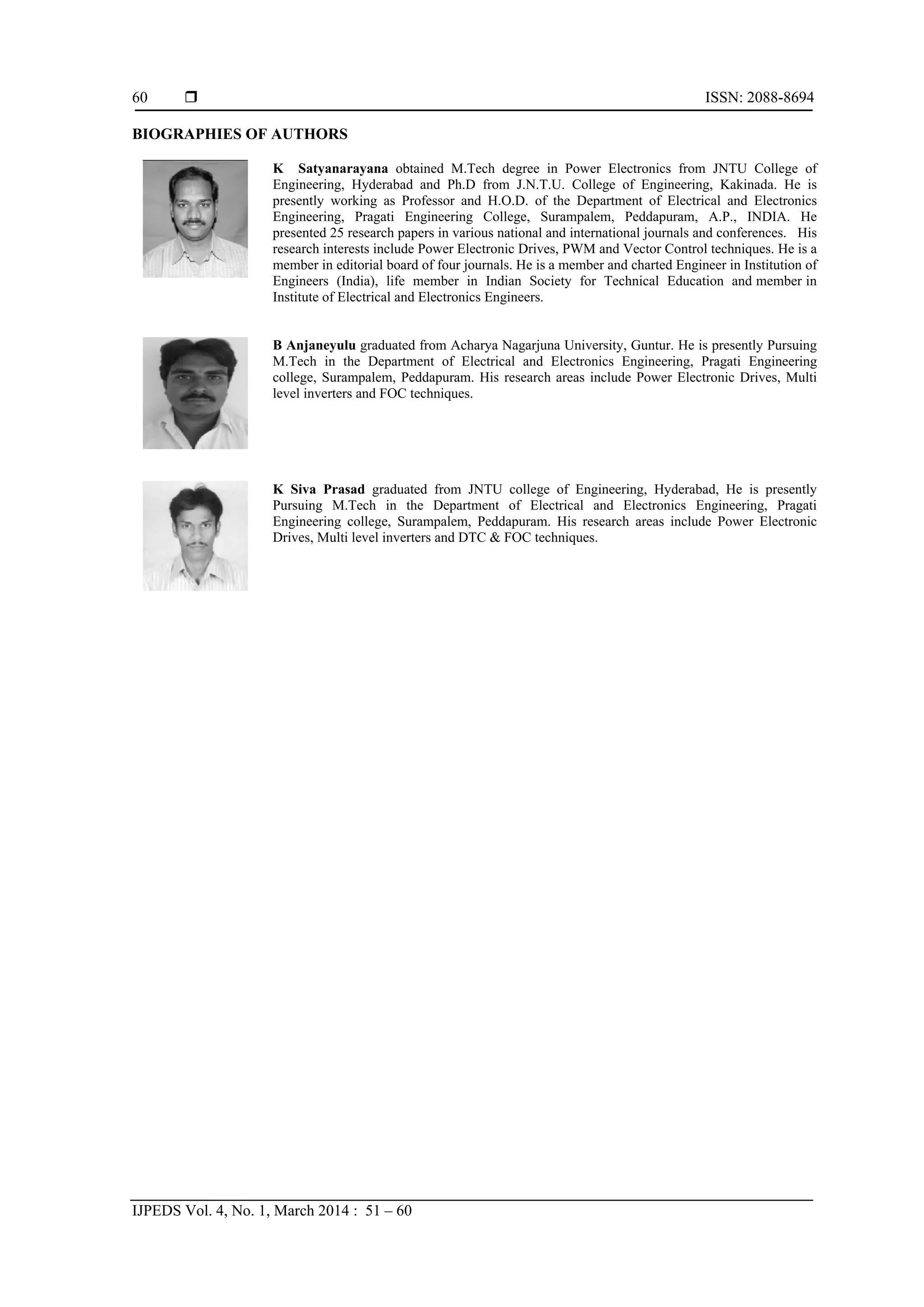  ISSN: 2088-8694
IJPEDS Vol. 4, No. 1, March 2014 : 51 – 60
60
BIOGRAPHIES OF AUTHORS
K Satyanarayana obtained M.Tech degree in Power Electronics from JNTU College of
Engineering, Hyderabad and Ph.D from J.N.T.U. College of Engineering, Kakinada. He is
presently working as Professor and H.O.D. of the Department of Electrical and Electronics
Engineering, Pragati Engineering College, Surampalem, Peddapuram, A.P., INDIA. He
presented 25 research papers in various national and international journals and conferences. His
research interests include Power Electronic Drives, PWM and Vector Control techniques. He is a
member in editorial board of four journals. He is a member and charted Engineer in Institution of
Engineers (India), life member in Indian Society for Technical Education and member in
Institute of Electrical and Electronics Engineers.
B Anjaneyulu graduated from Acharya Nagarjuna University, Guntur. He is presently Pursuing
M.Tech in the Department of Electrical and Electronics Engineering, Pragati Engineering
college, Surampalem, Peddapuram. His research areas include Power Electronic Drives, Multi
level inverters and FOC techniques.
K Siva Prasad graduated from JNTU college of Engineering, Hyderabad, He is presently
Pursuing M.Tech in the Department of Electrical and Electronics Engineering, Pragati
Engineering college, Surampalem, Peddapuram. His research areas include Power Electronic
Drives, Multi level inverters and DTC & FOC techniques.
 