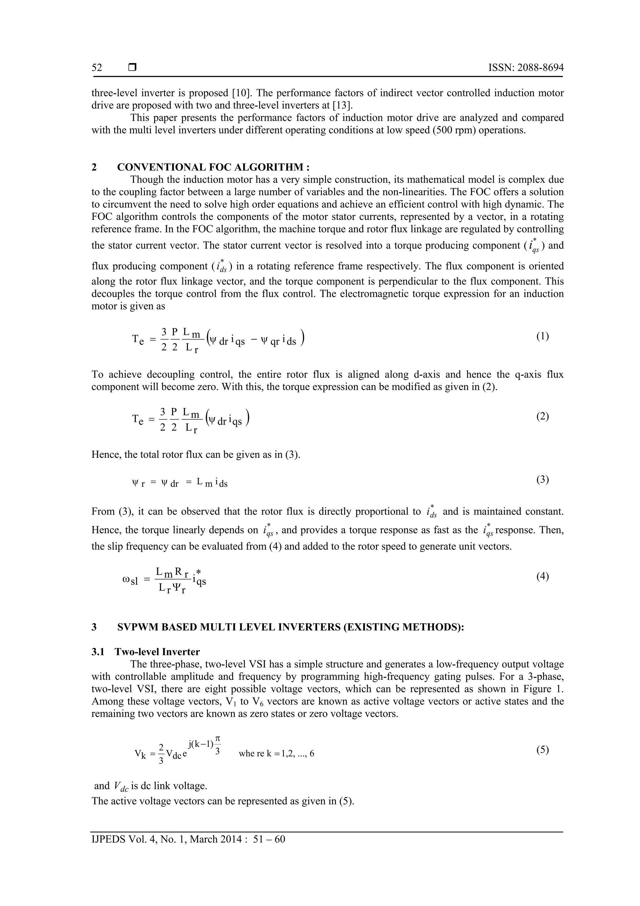  ISSN: 2088-8694
IJPEDS Vol. 4, No. 1, March 2014 : 51 – 60
52
three-level inverter is proposed [10]. The performance factors of indirect vector controlled induction motor
drive are proposed with two and three-level inverters at [13].
This paper presents the performance factors of induction motor drive are analyzed and compared
with the multi level inverters under different operating conditions at low speed (500 rpm) operations.
2 CONVENTIONAL FOC ALGORITHM :
Though the induction motor has a very simple construction, its mathematical model is complex due
to the coupling factor between a large number of variables and the non-linearities. The FOC offers a solution
to circumvent the need to solve high order equations and achieve an efficient control with high dynamic. The
FOC algorithm controls the components of the motor stator currents, represented by a vector, in a rotating
reference frame. In the FOC algorithm, the machine torque and rotor flux linkage are regulated by controlling
the stator current vector. The stator current vector is resolved into a torque producing component (
*
qsi ) and
flux producing component ( *
dsi ) in a rotating reference frame respectively. The flux component is oriented
along the rotor flux linkage vector, and the torque component is perpendicular to the flux component. This
decouples the torque control from the flux control. The electromagnetic torque expression for an induction
motor is given as
 dsiqrqsidr
rL
mL
2
P
2
3
eT  (1)
To achieve decoupling control, the entire rotor flux is aligned along d-axis and hence the q-axis flux
component will become zero. With this, the torque expression can be modified as given in (2).
 qsidr
rL
mL
2
P
2
3
eT  (2)
Hence, the total rotor flux can be given as in (3).
dsimLdrr  (3)
From (3), it can be observed that the rotor flux is directly proportional to *
dsi and is maintained constant.
Hence, the torque linearly depends on *
qsi , and provides a torque response as fast as the *
qsi response. Then,
the slip frequency can be evaluated from (4) and added to the rotor speed to generate unit vectors.
*
qsi
rrL
rRmL
sl

 (4)
3 SVPWM BASED MULTI LEVEL INVERTERS (EXISTING METHODS):
3.1 Two-level Inverter
The three-phase, two-level VSI has a simple structure and generates a low-frequency output voltage
with controllable amplitude and frequency by programming high-frequency gating pulses. For a 3-phase,
two-level VSI, there are eight possible voltage vectors, which can be represented as shown in Figure 1.
Among these voltage vectors, V1 to V6 vectors are known as active voltage vectors or active states and the
remaining two vectors are known as zero states or zero voltage vectors.
6...,1,2,krewhe3
)1k(j
edcV
3
2
kV 


 (5)
and dcV is dc link voltage.
The active voltage vectors can be represented as given in (5).
 