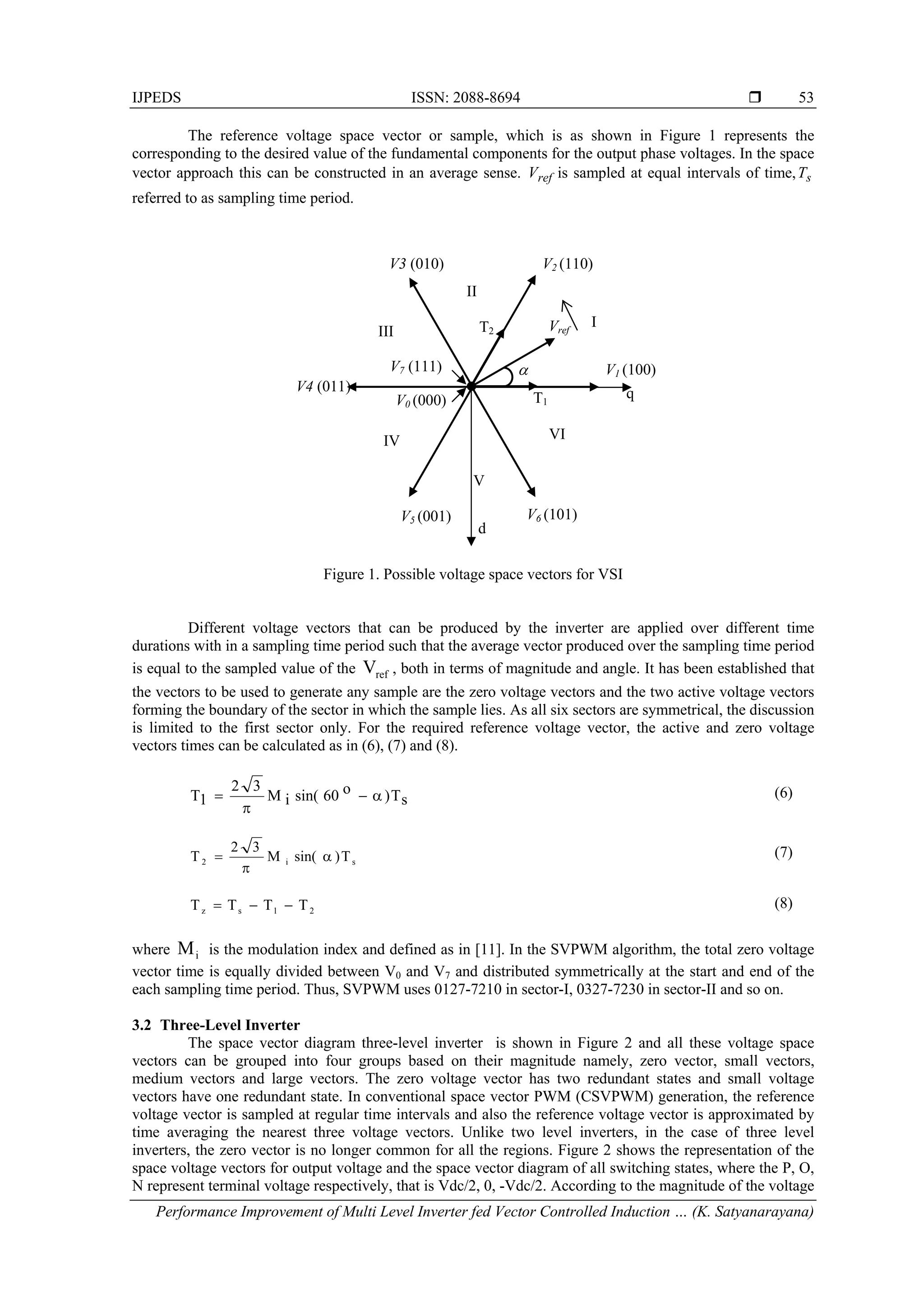 IJPEDS ISSN: 2088-8694 
Performance Improvement of Multi Level Inverter fed Vector Controlled Induction … (K. Satyanarayana)
53
The reference voltage space vector or sample, which is as shown in Figure 1 represents the
corresponding to the desired value of the fundamental components for the output phase voltages. In the space
vector approach this can be constructed in an average sense. refV is sampled at equal intervals of time, sT
referred to as sampling time period.
Figure 1. Possible voltage space vectors for VSI
Different voltage vectors that can be produced by the inverter are applied over different time
durations with in a sampling time period such that the average vector produced over the sampling time period
is equal to the sampled value of the refV , both in terms of magnitude and angle. It has been established that
the vectors to be used to generate any sample are the zero voltage vectors and the two active voltage vectors
forming the boundary of the sector in which the sample lies. As all six sectors are symmetrical, the discussion
is limited to the first sector only. For the required reference voltage vector, the active and zero voltage
vectors times can be calculated as in (6), (7) and (8).
sT)o60sin(iM
32
1T 

 (6)
T)sin(M
32
T si2 

 (7)
21sz TTTT  (8)
where Mi is the modulation index and defined as in [11]. In the SVPWM algorithm, the total zero voltage
vector time is equally divided between V0 and V7 and distributed symmetrically at the start and end of the
each sampling time period. Thus, SVPWM uses 0127-7210 in sector-I, 0327-7230 in sector-II and so on.
3.2 Three-Level Inverter
The space vector diagram three-level inverter is shown in Figure 2 and all these voltage space
vectors can be grouped into four groups based on their magnitude namely, zero vector, small vectors,
medium vectors and large vectors. The zero voltage vector has two redundant states and small voltage
vectors have one redundant state. In conventional space vector PWM (CSVPWM) generation, the reference
voltage vector is sampled at regular time intervals and also the reference voltage vector is approximated by
time averaging the nearest three voltage vectors. Unlike two level inverters, in the case of three level
inverters, the zero vector is no longer common for all the regions. Figure 2 shows the representation of the
space voltage vectors for output voltage and the space vector diagram of all switching states, where the P, O,
N represent terminal voltage respectively, that is Vdc/2, 0, -Vdc/2. According to the magnitude of the voltage
Vref
V1 (100)
V2 (110)V3 (010)
V4 (011)
V5 (001) V6 (101)
V0 (000)
V7 (111) 
I
II
III
IV
V
VI
q
d
T1
T2
 