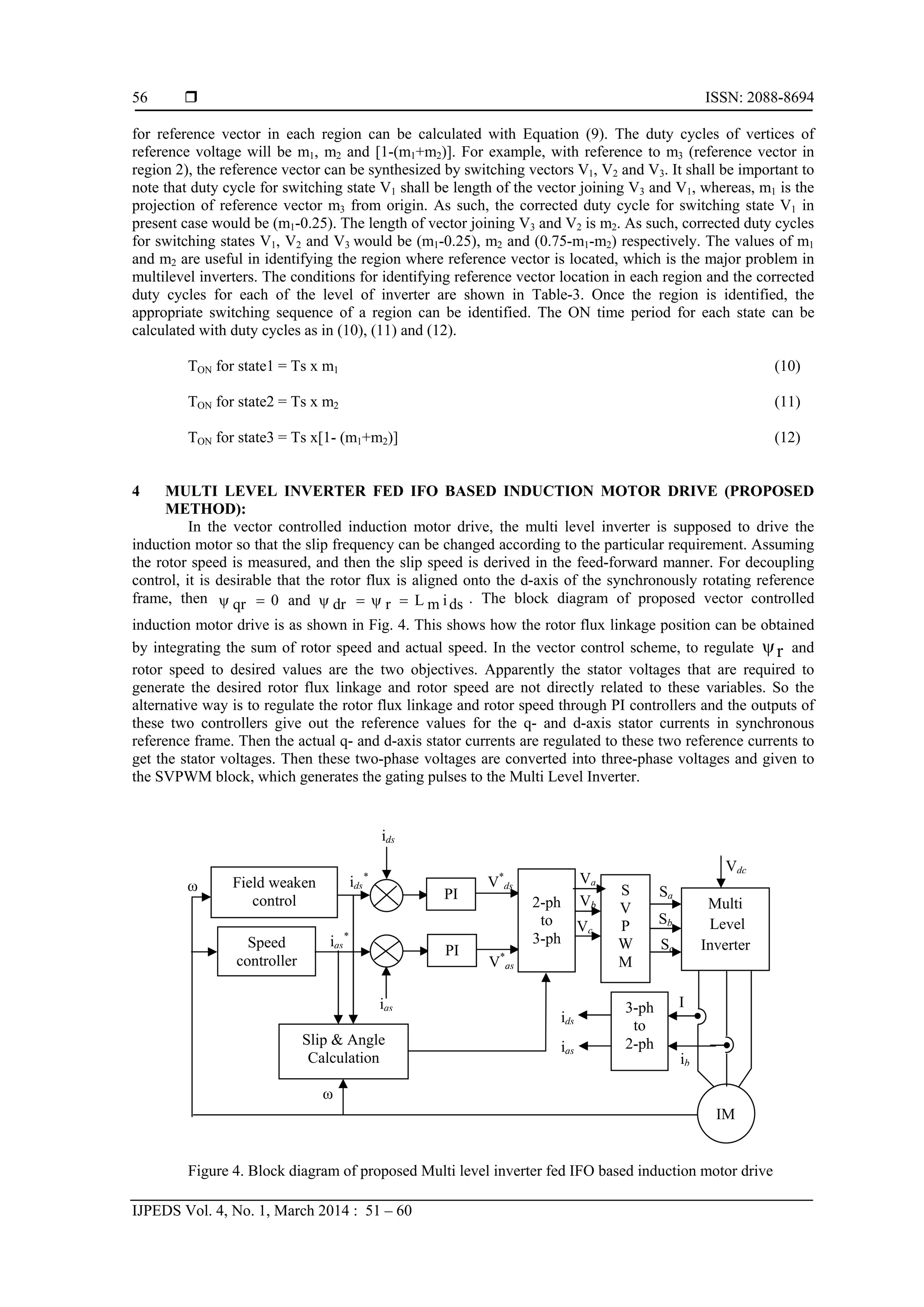  ISSN: 2088-8694
IJPEDS Vol. 4, No. 1, March 2014 : 51 – 60
56
for reference vector in each region can be calculated with Equation (9). The duty cycles of vertices of
reference voltage will be m1, m2 and [1-(m1+m2)]. For example, with reference to m3 (reference vector in
region 2), the reference vector can be synthesized by switching vectors V1, V2 and V3. It shall be important to
note that duty cycle for switching state V1 shall be length of the vector joining V3 and V1, whereas, m1 is the
projection of reference vector m3 from origin. As such, the corrected duty cycle for switching state V1 in
present case would be (m1-0.25). The length of vector joining V3 and V2 is m2. As such, corrected duty cycles
for switching states V1, V2 and V3 would be (m1-0.25), m2 and (0.75-m1-m2) respectively. The values of m1
and m2 are useful in identifying the region where reference vector is located, which is the major problem in
multilevel inverters. The conditions for identifying reference vector location in each region and the corrected
duty cycles for each of the level of inverter are shown in Table-3. Once the region is identified, the
appropriate switching sequence of a region can be identified. The ON time period for each state can be
calculated with duty cycles as in (10), (11) and (12).
TON for state1 = Ts x m1 (10)
TON for state2 = Ts x m2 (11)
TON for state3 = Ts x[1- (m1+m2)] (12)
4 MULTI LEVEL INVERTER FED IFO BASED INDUCTION MOTOR DRIVE (PROPOSED
METHOD):
In the vector controlled induction motor drive, the multi level inverter is supposed to drive the
induction motor so that the slip frequency can be changed according to the particular requirement. Assuming
the rotor speed is measured, and then the slip speed is derived in the feed-forward manner. For decoupling
control, it is desirable that the rotor flux is aligned onto the d-axis of the synchronously rotating reference
frame, then dsimLrdrand0qr  . The block diagram of proposed vector controlled
induction motor drive is as shown in Fig. 4. This shows how the rotor flux linkage position can be obtained
by integrating the sum of rotor speed and actual speed. In the vector control scheme, to regulate r and
rotor speed to desired values are the two objectives. Apparently the stator voltages that are required to
generate the desired rotor flux linkage and rotor speed are not directly related to these variables. So the
alternative way is to regulate the rotor flux linkage and rotor speed through PI controllers and the outputs of
these two controllers give out the reference values for the q- and d-axis stator currents in synchronous
reference frame. Then the actual q- and d-axis stator currents are regulated to these two reference currents to
get the stator voltages. Then these two-phase voltages are converted into three-phase voltages and given to
the SVPWM block, which generates the gating pulses to the Multi Level Inverter.
Figure 4. Block diagram of proposed Multi level inverter fed IFO based induction motor drive
Sc
Sb
Sa
ib
I
ids
iqs
V*
qs
V*
ds
ids
iqs
iqs
*
ids
*
ω
ω
Slip & Angle
Calculation
Multi
Level
Inverter
3-ph
to
2-ph
Speed
controller
PI
2-ph
to
3-ph
S
V
P
W
M
Field weaken
control PI
IM
Va
Vb
Vc
Vdc
 