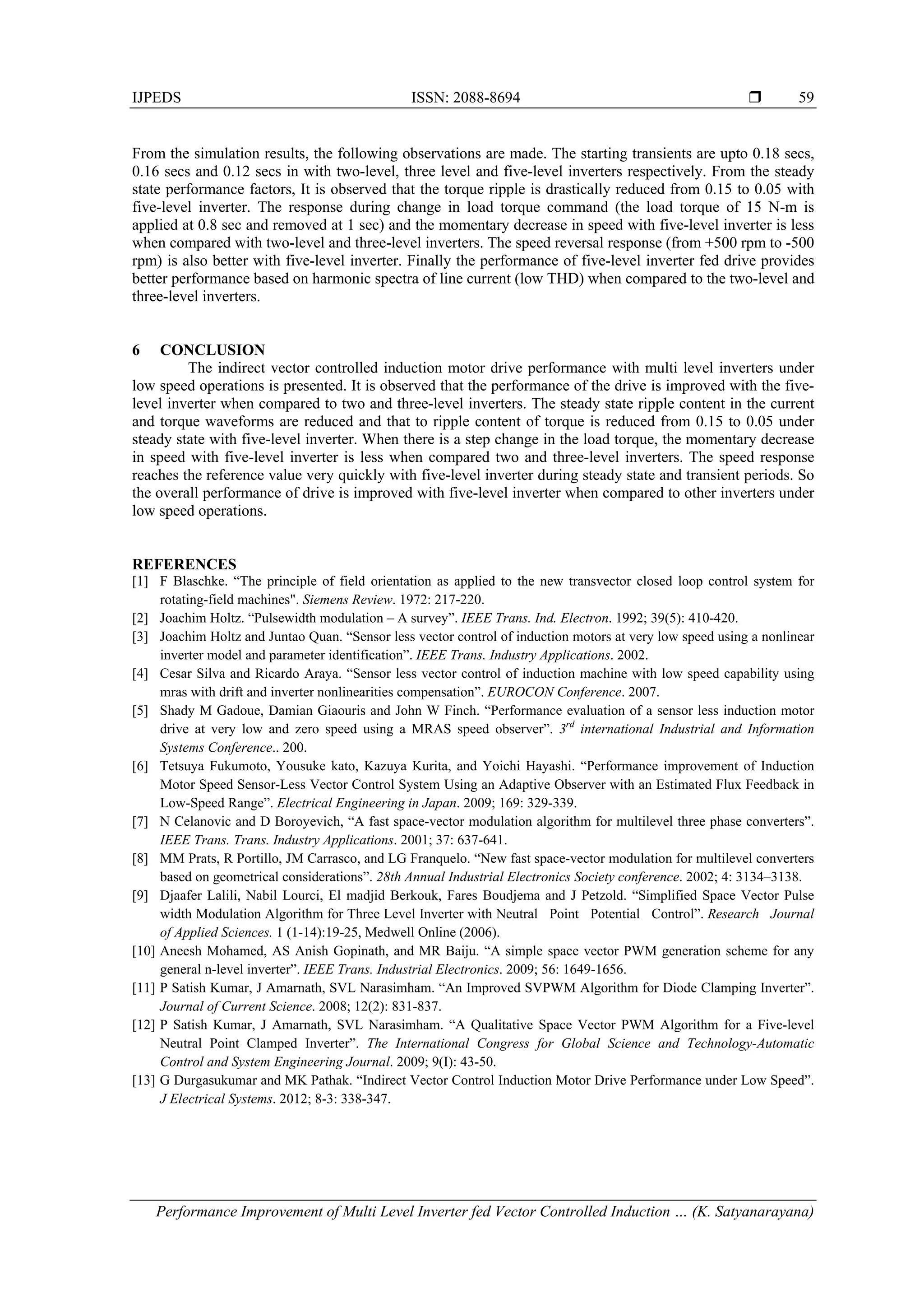 IJPEDS ISSN: 2088-8694 
Performance Improvement of Multi Level Inverter fed Vector Controlled Induction … (K. Satyanarayana)
59
From the simulation results, the following observations are made. The starting transients are upto 0.18 secs,
0.16 secs and 0.12 secs in with two-level, three level and five-level inverters respectively. From the steady
state performance factors, It is observed that the torque ripple is drastically reduced from 0.15 to 0.05 with
five-level inverter. The response during change in load torque command (the load torque of 15 N-m is
applied at 0.8 sec and removed at 1 sec) and the momentary decrease in speed with five-level inverter is less
when compared with two-level and three-level inverters. The speed reversal response (from +500 rpm to -500
rpm) is also better with five-level inverter. Finally the performance of five-level inverter fed drive provides
better performance based on harmonic spectra of line current (low THD) when compared to the two-level and
three-level inverters.
6 CONCLUSION
The indirect vector controlled induction motor drive performance with multi level inverters under
low speed operations is presented. It is observed that the performance of the drive is improved with the five-
level inverter when compared to two and three-level inverters. The steady state ripple content in the current
and torque waveforms are reduced and that to ripple content of torque is reduced from 0.15 to 0.05 under
steady state with five-level inverter. When there is a step change in the load torque, the momentary decrease
in speed with five-level inverter is less when compared two and three-level inverters. The speed response
reaches the reference value very quickly with five-level inverter during steady state and transient periods. So
the overall performance of drive is improved with five-level inverter when compared to other inverters under
low speed operations.
REFERENCES
[1] F Blaschke. “The principle of field orientation as applied to the new transvector closed loop control system for
rotating-field machines". Siemens Review. 1972: 217-220.
[2] Joachim Holtz. “Pulsewidth modulation – A survey”. IEEE Trans. Ind. Electron. 1992; 39(5): 410-420.
[3] Joachim Holtz and Juntao Quan. “Sensor less vector control of induction motors at very low speed using a nonlinear
inverter model and parameter identification”. IEEE Trans. Industry Applications. 2002.
[4] Cesar Silva and Ricardo Araya. “Sensor less vector control of induction machine with low speed capability using
mras with drift and inverter nonlinearities compensation”. EUROCON Conference. 2007.
[5] Shady M Gadoue, Damian Giaouris and John W Finch. “Performance evaluation of a sensor less induction motor
drive at very low and zero speed using a MRAS speed observer”. 3rd
international Industrial and Information
Systems Conference.. 200.
[6] Tetsuya Fukumoto, Yousuke kato, Kazuya Kurita, and Yoichi Hayashi. “Performance improvement of Induction
Motor Speed Sensor-Less Vector Control System Using an Adaptive Observer with an Estimated Flux Feedback in
Low-Speed Range”. Electrical Engineering in Japan. 2009; 169: 329-339.
[7] N Celanovic and D Boroyevich, “A fast space-vector modulation algorithm for multilevel three phase converters”.
IEEE Trans. Trans. Industry Applications. 2001; 37: 637-641.
[8] MM Prats, R Portillo, JM Carrasco, and LG Franquelo. “New fast space-vector modulation for multilevel converters
based on geometrical considerations”. 28th Annual Industrial Electronics Society conference. 2002; 4: 3134–3138.
[9] Djaafer Lalili, Nabil Lourci, El madjid Berkouk, Fares Boudjema and J Petzold. “Simplified Space Vector Pulse
width Modulation Algorithm for Three Level Inverter with Neutral Point Potential Control”. Research Journal
of Applied Sciences. 1 (1-14):19-25, Medwell Online (2006).
[10] Aneesh Mohamed, AS Anish Gopinath, and MR Baiju. “A simple space vector PWM generation scheme for any
general n-level inverter”. IEEE Trans. Industrial Electronics. 2009; 56: 1649-1656.
[11] P Satish Kumar, J Amarnath, SVL Narasimham. “An Improved SVPWM Algorithm for Diode Clamping Inverter”.
Journal of Current Science. 2008; 12(2): 831-837.
[12] P Satish Kumar, J Amarnath, SVL Narasimham. “A Qualitative Space Vector PWM Algorithm for a Five-level
Neutral Point Clamped Inverter”. The International Congress for Global Science and Technology-Automatic
Control and System Engineering Journal. 2009; 9(I): 43-50.
[13] G Durgasukumar and MK Pathak. “Indirect Vector Control Induction Motor Drive Performance under Low Speed”.
J Electrical Systems. 2012; 8-3: 338-347.
 