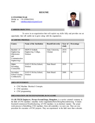 RESUME
S.VINOTHKUMAR
Mobile no : +91-8508652854
Email : vinothecemepco@gmail.com
CARRIER OBJECTIVE:
To serve in an organization that will exploit my skills fully and provides me an
opportunity that will enable me to grow along with the organization.
ACADEMICPROFILE:
Course Name of the Institution Board/University Year of
study
Percentage
Bachelor of
Engineering
(Electronics
and
Communication
Engineering)
MEPCO Schlenk
Engineering College,
Sivakasi
Anna University,
Chennai
2010-
2014
65
Higher
Secondary
Course(XII)
S.H.N.V.Hr.Sec.School,
Sivakasi
State Board 2010 92
Secondary
School Leaving
Certificate(X)
S.H.N.V.Hr.Sec.School,
Sivakasi
State Board 2008 96
AREA OF INTEREST:
 CNC Machine Electrical Concepts.
 CNC operation.
 CNC programming.
ORGANIZATION: HI TECH ENGINEERS, BANGALORE
M/s.Hi TECH Engineers, Peenya Second Stage, Bangalore, is a service oriented company in
the field of CNC machines (machine tools) Upgradation/Retrofitting/Reconditioning. It means
Erection/Commission/Troubleshooting of CNC machines in an electrical manner. The actual
work process is Retrofitting CNC machines from old controllers to a new one. They are very
precedent for execution of CNC projects. They are experienced in the field more than a decade.
 
