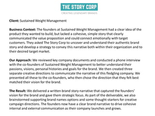 Client: Sustained Weight Management
Business Context: The founders at Sustained Weight Management had a clear idea of the
product they wanted to build, but lacked a cohesive, simple story that clearly
communicated the value proposition and could connect emotionally with target
customers. They asked The Story Corp to uncover and understand their authentic brand
story and develop a strategy to convey this narrative both within their organization and to
their desired target market.
Our Approach: We reviewed key company documents and conducted a phone interview
with the co-founders of Sustained Weight Management to better understand their
passions, visions, personal histories and goals for the brand. We then created three
separate creative directions to communicate the narrative of this fledgling company. We
presented all these to the co-founders, who then chose the direction that they felt best
matched their vision for the brand.
The Result: We delivered a written brand story narrative that captured the founders’
vision for the brand and gave them strategic focus. As part of the deliverable, we also
brainstormed supporting brand names options and some thought-starters for creative
campaign directions. The founders now have a clear brand narrative to drive cohesive
internal and external communication as their company launches and grows.
 