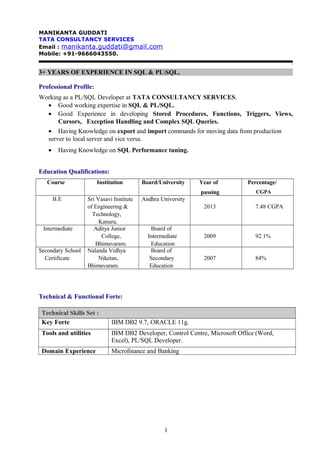 MANIKANTA GUDDATI
TATA CONSULTANCY SERVICES
Email : manikanta.guddati@gmail.com
Mobile: +91-9666043550.
`
3+ YEARS OF EXPERIENCE IN SQL & PLSQL.
Professional Profile:
Working as a PL/SQL Developer at TATA CONSULTANCY SERVICES.
• Good working expertise in SQL & PL/SQL.
• Good Experience in developing Stored Procedures, Functions, Triggers, Views,
Cursors, Exception Handling and Complex SQL Queries.
• Having Knowledge on export and import commands for moving data from production
server to local server and vice versa.
• Having Knowledge on SQL Performance tuning.
Education Qualifications:
Course Institution Board/University Year of
passing
Percentage/
CGPA
B.E Sri Vasavi Institute
of Engineering &
Technology,
Kanuru.
Andhra University
2013 7.48 CGPA
Intermediate Aditya Junior
College,
Bhimavaram.
Board of
Intermediate
Education
2009 92.1%
Secondary School
Certificate
Nalanda Vidhya
Niketan,
Bhimavaram.
Board of
Secondary
Education
2007 84%
Technical & Functional Forte:
Technical Skills Set :
Key Forte IBM DB2 9.7, ORACLE 11g.
Tools and utilities IBM DB2 Developer, Control Centre, Microsoft Office (Word,
Excel), PL/SQL Developer.
Domain Experience Microfinance and Banking
1
 