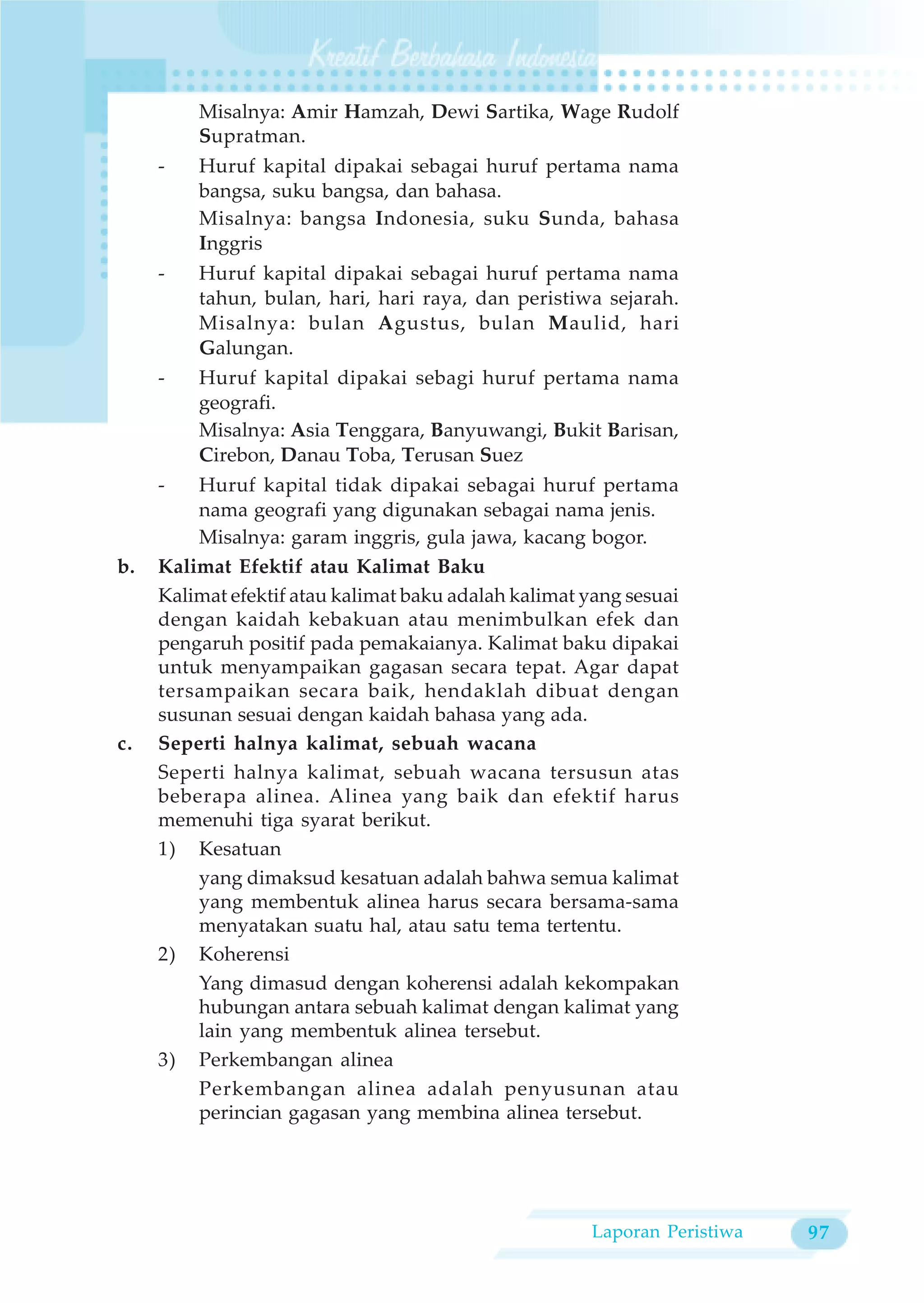 Misalnya: Amir Hamzah, Dewi Sartika, Wage Rudolf
         Supratman.
     -   Huruf kapital dipakai sebagai huruf pertama nama
         bangsa, suku bangsa, dan bahasa.
         Misalnya: bangsa Indonesia, suku Sunda, bahasa
         Inggris
     -   Huruf kapital dipakai sebagai huruf pertama nama
         tahun, bulan, hari, hari raya, dan peristiwa sejarah.
         Misalnya: bulan Agustus, bulan Maulid, hari
         Galungan.
     -   Huruf kapital dipakai sebagi huruf pertama nama
         geografi.
         Misalnya: Asia Tenggara, Banyuwangi, Bukit Barisan,
         Cirebon, Danau Toba, Terusan Suez
     -   Huruf kapital tidak dipakai sebagai huruf pertama
         nama geografi yang digunakan sebagai nama jenis.
         Misalnya: garam inggris, gula jawa, kacang bogor.
b.   Kalimat Efektif atau Kalimat Baku
     Kalimat efektif atau kalimat baku adalah kalimat yang sesuai
     dengan kaidah kebakuan atau menimbulkan efek dan
     pengaruh positif pada pemakaianya. Kalimat baku dipakai
     untuk menyampaikan gagasan secara tepat. Agar dapat
     tersampaikan secara baik, hendaklah dibuat dengan
     susunan sesuai dengan kaidah bahasa yang ada.
c.   Seperti halnya kalimat, sebuah wacana
     Seperti halnya kalimat, sebuah wacana tersusun atas
     beberapa alinea. Alinea yang baik dan efektif harus
     memenuhi tiga syarat berikut.
     1) Kesatuan
         yang dimaksud kesatuan adalah bahwa semua kalimat
         yang membentuk alinea harus secara bersama-sama
         menyatakan suatu hal, atau satu tema tertentu.
     2) Koherensi
         Yang dimasud dengan koherensi adalah kekompakan
         hubungan antara sebuah kalimat dengan kalimat yang
         lain yang membentuk alinea tersebut.
     3) Perkembangan alinea
         Perkembangan alinea adalah penyusunan atau
         perincian gagasan yang membina alinea tersebut.




                                                      Laporan Peristiwa   97
 