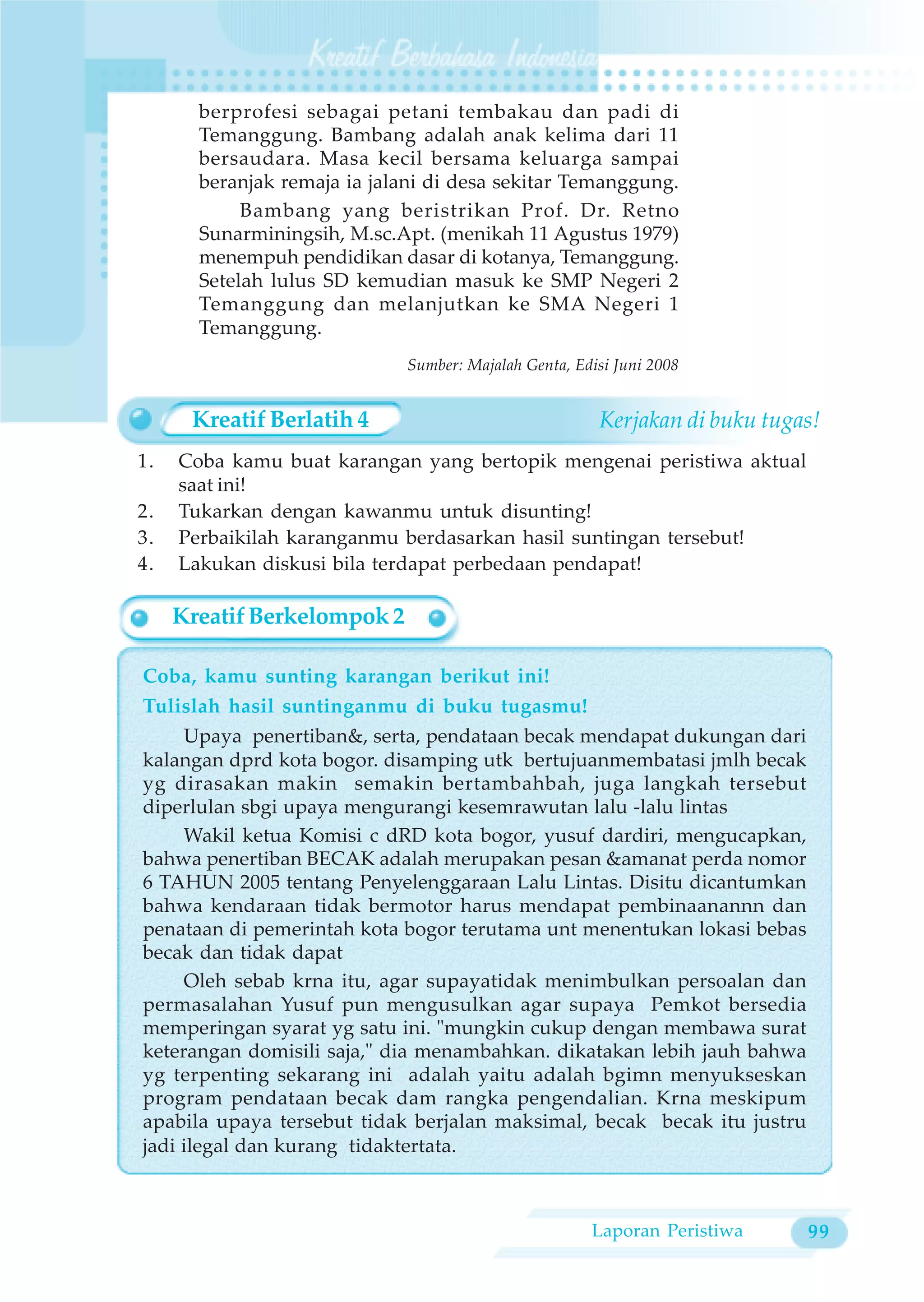 berprofesi sebagai petani tembakau dan padi di
       Temanggung. Bambang adalah anak kelima dari 11
       bersaudara. Masa kecil bersama keluarga sampai
       beranjak remaja ia jalani di desa sekitar Temanggung.
            Bambang yang beristrikan Prof. Dr. Retno
       Sunarminingsih, M.sc.Apt. (menikah 11 Agustus 1979)
       menempuh pendidikan dasar di kotanya, Temanggung.
       Setelah lulus SD kemudian masuk ke SMP Negeri 2
       Temanggung dan melanjutkan ke SMA Negeri 1
       Temanggung.
                              Sumber: Majalah Genta, Edisi Juni 2008


      Kreatif Berlatih 4                                Kerjakan di buku tugas!
1.   Coba kamu buat karangan yang bertopik mengenai peristiwa aktual
     saat ini!
2.   Tukarkan dengan kawanmu untuk disunting!
3.   Perbaikilah karanganmu berdasarkan hasil suntingan tersebut!
4.   Lakukan diskusi bila terdapat perbedaan pendapat!

     Kreatif Berkelompok 2

Coba, kamu sunting karangan berikut ini!
Tulislah hasil suntinganmu di buku tugasmu!
     Upaya penertiban&, serta, pendataan becak mendapat dukungan dari
kalangan dprd kota bogor. disamping utk bertujuanmembatasi jmlh becak
yg dirasakan makin semakin bertambahbah, juga langkah tersebut
diperlulan sbgi upaya mengurangi kesemrawutan lalu -lalu lintas
     Wakil ketua Komisi c dRD kota bogor, yusuf dardiri, mengucapkan,
bahwa penertiban BECAK adalah merupakan pesan &amanat perda nomor
6 TAHUN 2005 tentang Penyelenggaraan Lalu Lintas. Disitu dicantumkan
bahwa kendaraan tidak bermotor harus mendapat pembinaanannn dan
penataan di pemerintah kota bogor terutama unt menentukan lokasi bebas
becak dan tidak dapat
     Oleh sebab krna itu, agar supayatidak menimbulkan persoalan dan
permasalahan Yusuf pun mengusulkan agar supaya Pemkot bersedia
memperingan syarat yg satu ini. "mungkin cukup dengan membawa surat
keterangan domisili saja," dia menambahkan. dikatakan lebih jauh bahwa
yg terpenting sekarang ini adalah yaitu adalah bgimn menyukseskan
program pendataan becak dam rangka pengendalian. Krna meskipum
apabila upaya tersebut tidak berjalan maksimal, becak becak itu justru
jadi ilegal dan kurang tidaktertata.



                                                       Laporan Peristiwa     99
 