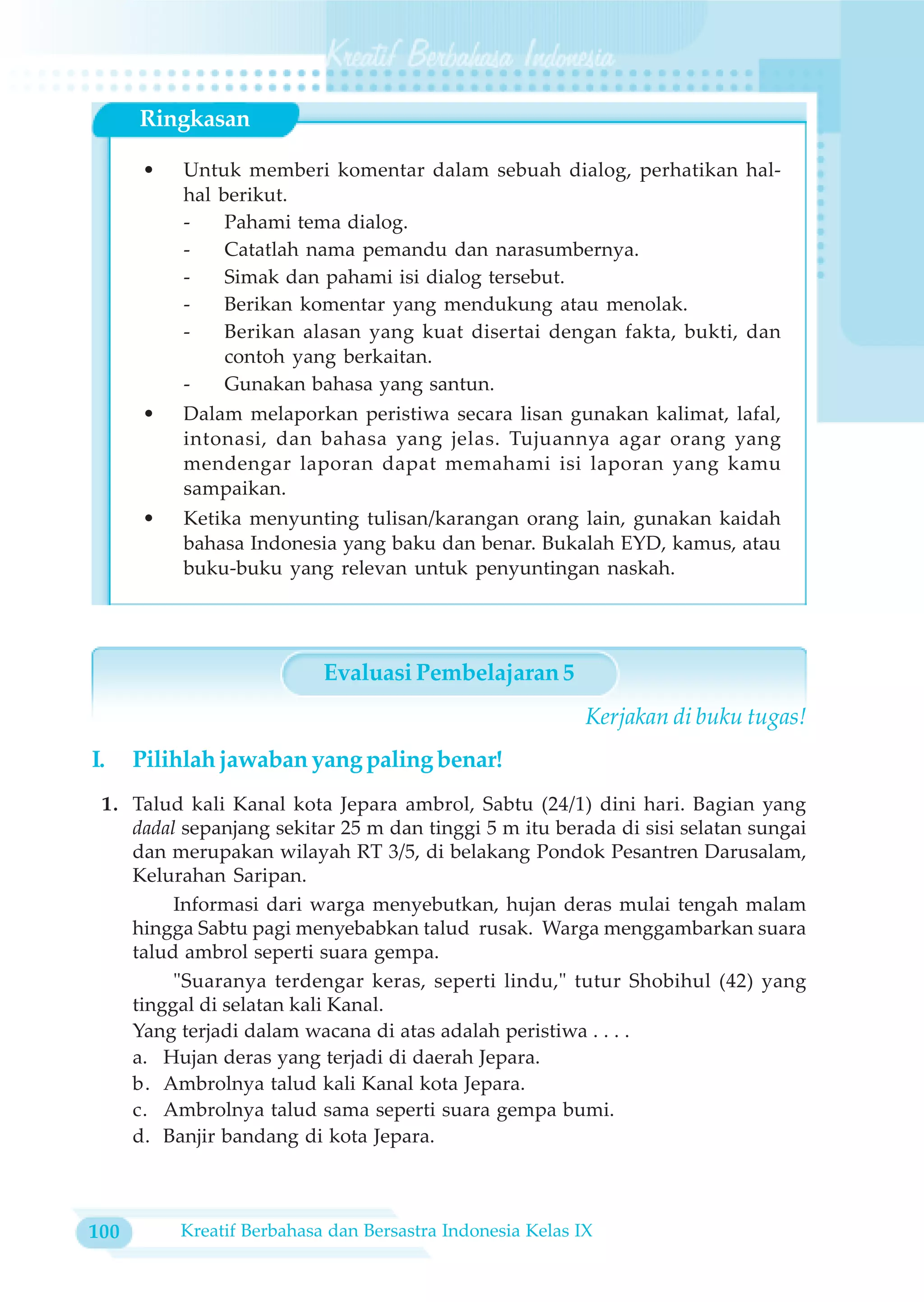 Ringkasan

      •   Untuk memberi komentar dalam sebuah dialog, perhatikan hal-
          hal berikut.
          -    Pahami tema dialog.
          -    Catatlah nama pemandu dan narasumbernya.
          -    Simak dan pahami isi dialog tersebut.
          -    Berikan komentar yang mendukung atau menolak.
          -    Berikan alasan yang kuat disertai dengan fakta, bukti, dan
               contoh yang berkaitan.
          -    Gunakan bahasa yang santun.
      •   Dalam melaporkan peristiwa secara lisan gunakan kalimat, lafal,
          intonasi, dan bahasa yang jelas. Tujuannya agar orang yang
          mendengar laporan dapat memahami isi laporan yang kamu
          sampaikan.
      •   Ketika menyunting tulisan/karangan orang lain, gunakan kaidah
          bahasa Indonesia yang baku dan benar. Bukalah EYD, kamus, atau
          buku-buku yang relevan untuk penyuntingan naskah.




                           Evaluasi Pembelajaran 5
                                                           Kerjakan di buku tugas!
I.    Pilihlah jawaban yang paling benar!
 1. Talud kali Kanal kota Jepara ambrol, Sabtu (24/1) dini hari. Bagian yang
    dadal sepanjang sekitar 25 m dan tinggi 5 m itu berada di sisi selatan sungai
    dan merupakan wilayah RT 3/5, di belakang Pondok Pesantren Darusalam,
    Kelurahan Saripan.
         Informasi dari warga menyebutkan, hujan deras mulai tengah malam
    hingga Sabtu pagi menyebabkan talud rusak. Warga menggambarkan suara
    talud ambrol seperti suara gempa.
         "Suaranya terdengar keras, seperti lindu," tutur Shobihul (42) yang
    tinggal di selatan kali Kanal.
    Yang terjadi dalam wacana di atas adalah peristiwa . . . .
    a. Hujan deras yang terjadi di daerah Jepara.
    b. Ambrolnya talud kali Kanal kota Jepara.
    c. Ambrolnya talud sama seperti suara gempa bumi.
    d. Banjir bandang di kota Jepara.



100       Kreatif Berbahasa dan Bersastra Indonesia Kelas IX
 