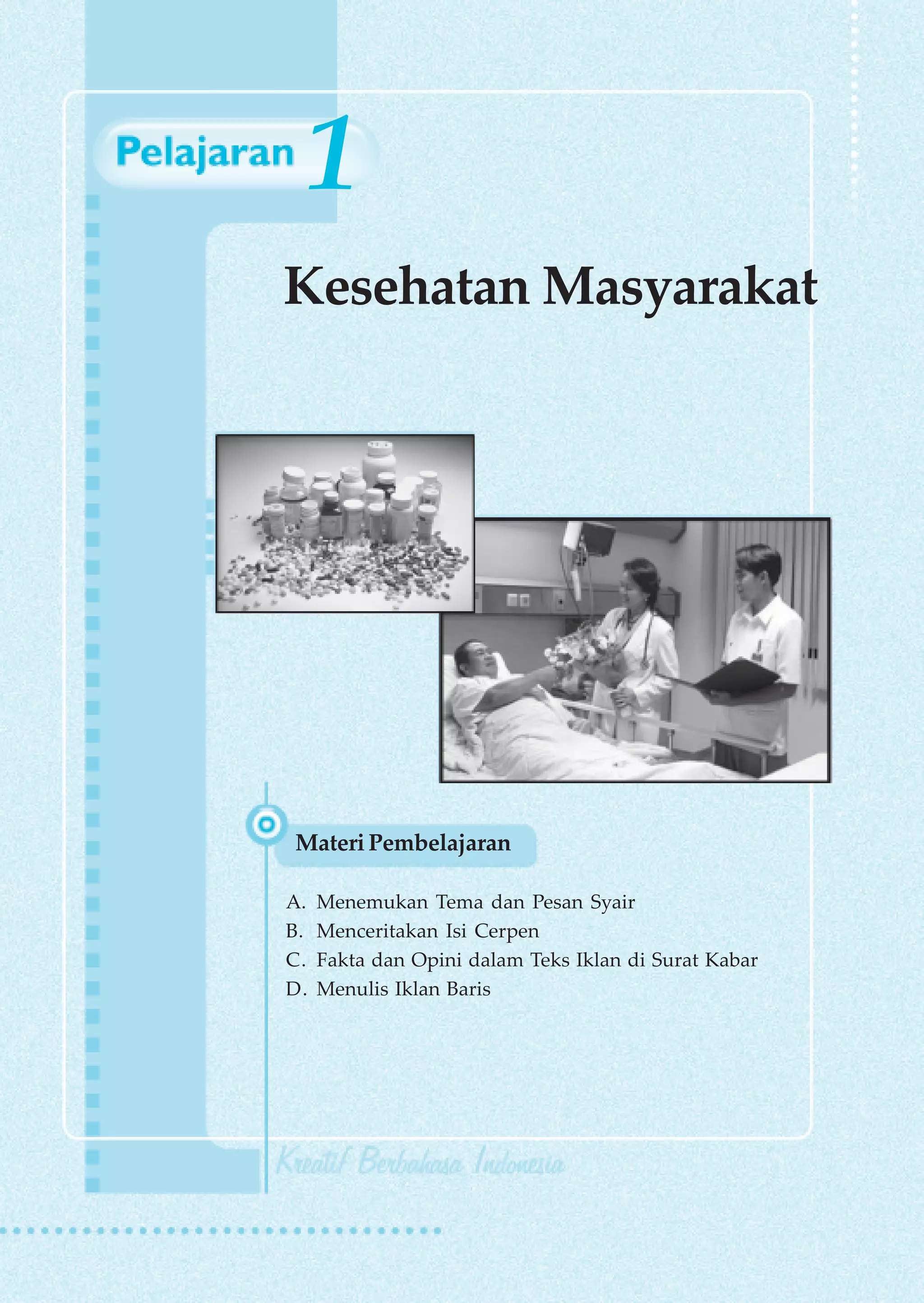 1
Kesehatan Masyarakat




Materi Pembelajaran

A.   Menemukan Tema dan Pesan Syair
B.   Menceritakan Isi Cerpen
C.   Fakta dan Opini dalam Teks Iklan di Surat Kabar
D.   Menulis Iklan Baris
 