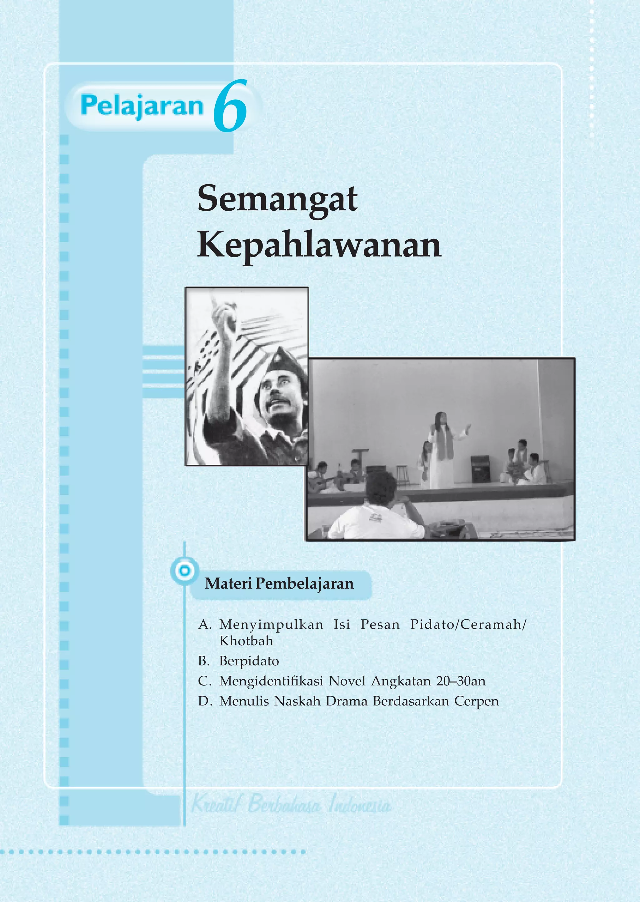 6
Semangat
Kepahlawanan




Materi Pembelajaran

A. Menyimpulkan Isi Pesan Pidato/Ceramah/
   Khotbah
B. Berpidato
C. Mengidentifikasi Novel Angkatan 20–30an
D. Menulis Naskah Drama Berdasarkan Cerpen
 