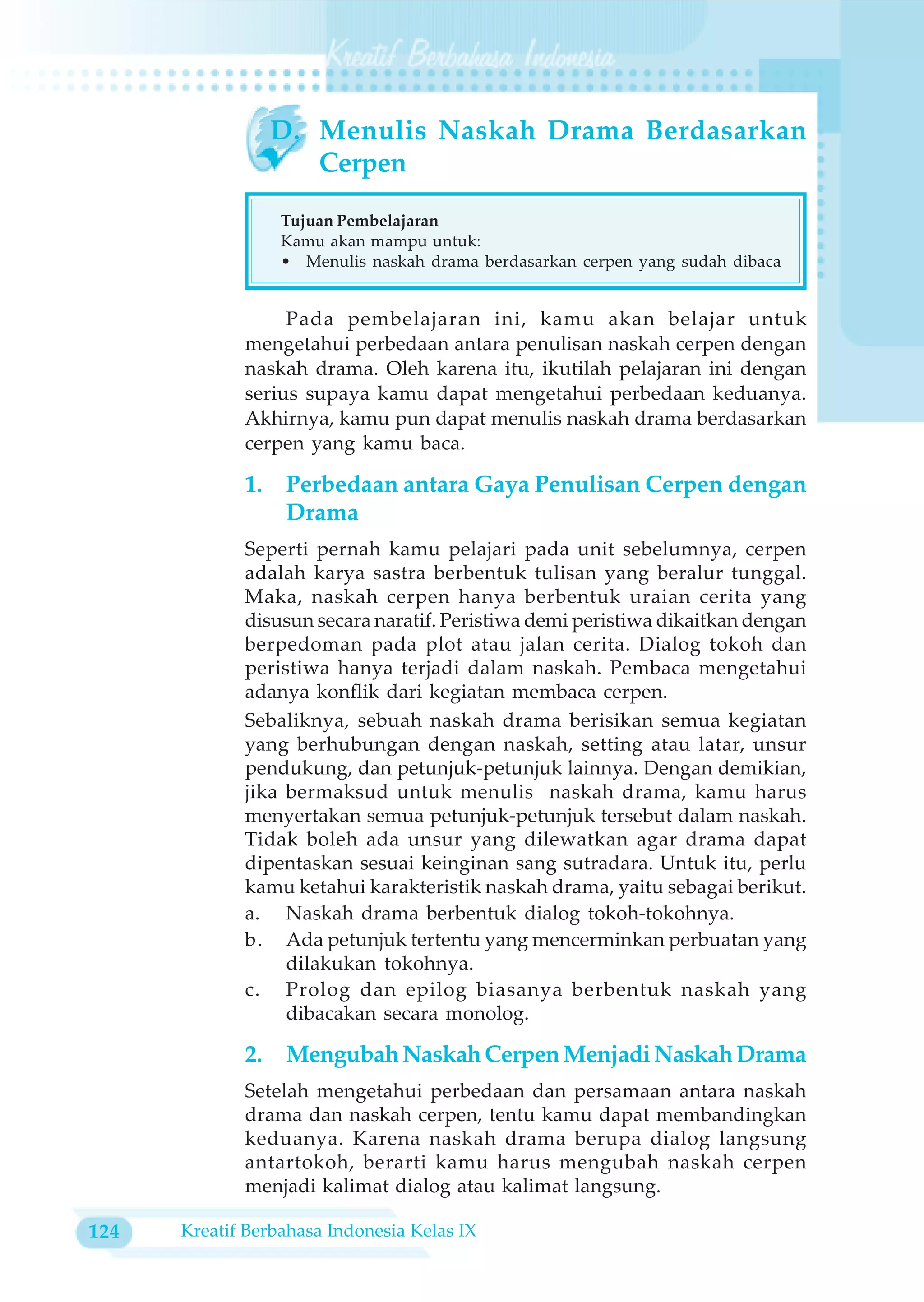 D. Menulis Naskah Drama Berdasarkan
                     Cerpen

                  Tujuan Pembelajaran
                  Kamu akan mampu untuk:
                  • Menulis naskah drama berdasarkan cerpen yang sudah dibaca


                  Pada pembelajaran ini, kamu akan belajar untuk
             mengetahui perbedaan antara penulisan naskah cerpen dengan
             naskah drama. Oleh karena itu, ikutilah pelajaran ini dengan
             serius supaya kamu dapat mengetahui perbedaan keduanya.
             Akhirnya, kamu pun dapat menulis naskah drama berdasarkan
             cerpen yang kamu baca.

             1.    Perbedaan antara Gaya Penulisan Cerpen dengan
                   Drama
             Seperti pernah kamu pelajari pada unit sebelumnya, cerpen
             adalah karya sastra berbentuk tulisan yang beralur tunggal.
             Maka, naskah cerpen hanya berbentuk uraian cerita yang
             disusun secara naratif. Peristiwa demi peristiwa dikaitkan dengan
             berpedoman pada plot atau jalan cerita. Dialog tokoh dan
             peristiwa hanya terjadi dalam naskah. Pembaca mengetahui
             adanya konflik dari kegiatan membaca cerpen.
             Sebaliknya, sebuah naskah drama berisikan semua kegiatan
             yang berhubungan dengan naskah, setting atau latar, unsur
             pendukung, dan petunjuk-petunjuk lainnya. Dengan demikian,
             jika bermaksud untuk menulis naskah drama, kamu harus
             menyertakan semua petunjuk-petunjuk tersebut dalam naskah.
             Tidak boleh ada unsur yang dilewatkan agar drama dapat
             dipentaskan sesuai keinginan sang sutradara. Untuk itu, perlu
             kamu ketahui karakteristik naskah drama, yaitu sebagai berikut.
             a. Naskah drama berbentuk dialog tokoh-tokohnya.
             b. Ada petunjuk tertentu yang mencerminkan perbuatan yang
                  dilakukan tokohnya.
             c. Prolog dan epilog biasanya berbentuk naskah yang
                  dibacakan secara monolog.

             2.    Mengubah Naskah Cerpen Menjadi Naskah Drama
             Setelah mengetahui perbedaan dan persamaan antara naskah
             drama dan naskah cerpen, tentu kamu dapat membandingkan
             keduanya. Karena naskah drama berupa dialog langsung
             antartokoh, berarti kamu harus mengubah naskah cerpen
             menjadi kalimat dialog atau kalimat langsung.

124   Kreatif Berbahasa Indonesia Kelas IX
 