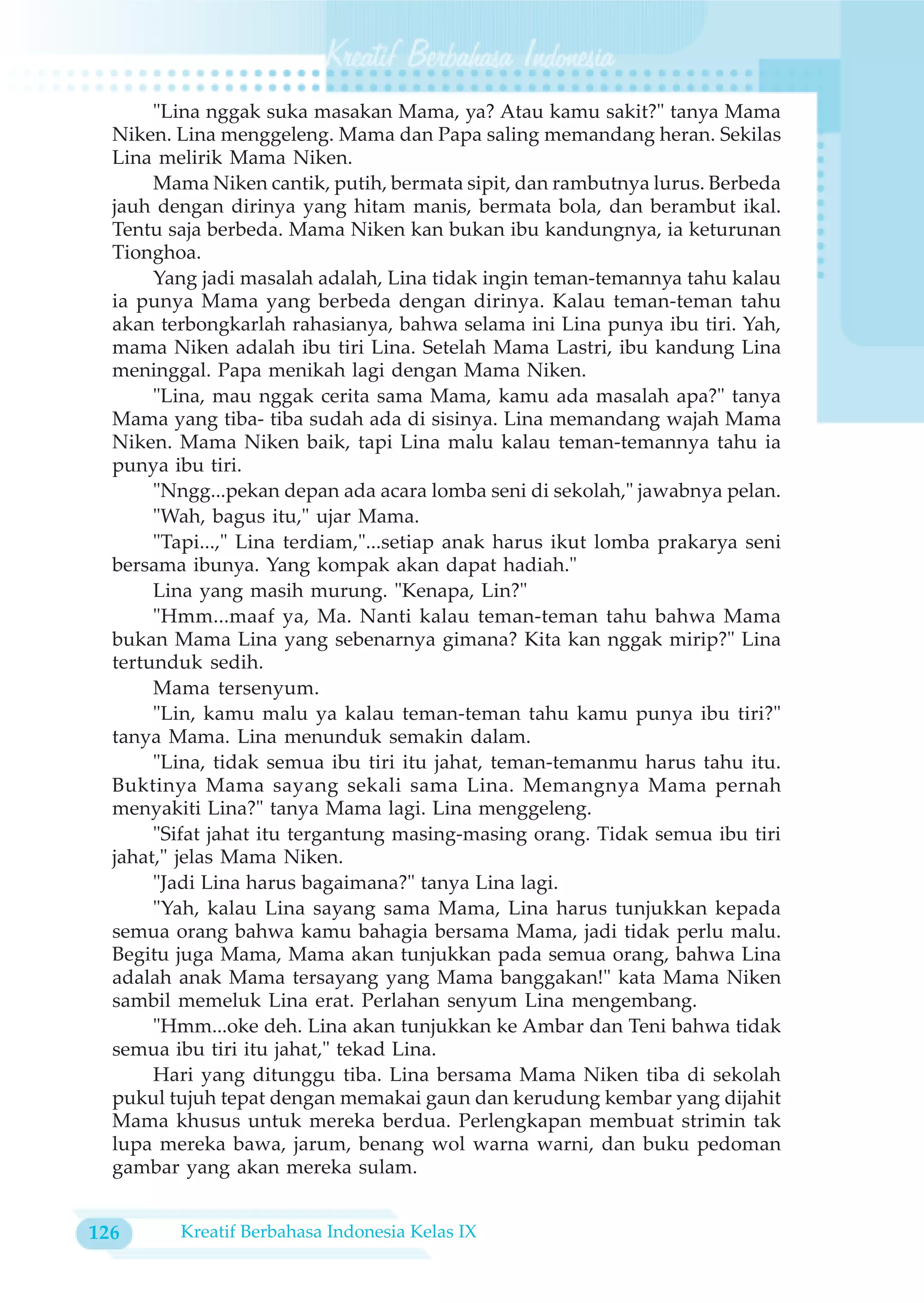 "Lina nggak suka masakan Mama, ya? Atau kamu sakit?" tanya Mama
  Niken. Lina menggeleng. Mama dan Papa saling memandang heran. Sekilas
  Lina melirik Mama Niken.
       Mama Niken cantik, putih, bermata sipit, dan rambutnya lurus. Berbeda
  jauh dengan dirinya yang hitam manis, bermata bola, dan berambut ikal.
  Tentu saja berbeda. Mama Niken kan bukan ibu kandungnya, ia keturunan
  Tionghoa.
       Yang jadi masalah adalah, Lina tidak ingin teman-temannya tahu kalau
  ia punya Mama yang berbeda dengan dirinya. Kalau teman-teman tahu
  akan terbongkarlah rahasianya, bahwa selama ini Lina punya ibu tiri. Yah,
  mama Niken adalah ibu tiri Lina. Setelah Mama Lastri, ibu kandung Lina
  meninggal. Papa menikah lagi dengan Mama Niken.
       "Lina, mau nggak cerita sama Mama, kamu ada masalah apa?" tanya
  Mama yang tiba- tiba sudah ada di sisinya. Lina memandang wajah Mama
  Niken. Mama Niken baik, tapi Lina malu kalau teman-temannya tahu ia
  punya ibu tiri.
       "Nngg...pekan depan ada acara lomba seni di sekolah," jawabnya pelan.
       "Wah, bagus itu," ujar Mama.
       "Tapi...," Lina terdiam,"...setiap anak harus ikut lomba prakarya seni
  bersama ibunya. Yang kompak akan dapat hadiah."
       Lina yang masih murung. "Kenapa, Lin?"
       "Hmm...maaf ya, Ma. Nanti kalau teman-teman tahu bahwa Mama
  bukan Mama Lina yang sebenarnya gimana? Kita kan nggak mirip?" Lina
  tertunduk sedih.
       Mama tersenyum.
       "Lin, kamu malu ya kalau teman-teman tahu kamu punya ibu tiri?"
  tanya Mama. Lina menunduk semakin dalam.
       "Lina, tidak semua ibu tiri itu jahat, teman-temanmu harus tahu itu.
  Buktinya Mama sayang sekali sama Lina. Memangnya Mama pernah
  menyakiti Lina?" tanya Mama lagi. Lina menggeleng.
       "Sifat jahat itu tergantung masing-masing orang. Tidak semua ibu tiri
  jahat," jelas Mama Niken.
       "Jadi Lina harus bagaimana?" tanya Lina lagi.
       "Yah, kalau Lina sayang sama Mama, Lina harus tunjukkan kepada
  semua orang bahwa kamu bahagia bersama Mama, jadi tidak perlu malu.
  Begitu juga Mama, Mama akan tunjukkan pada semua orang, bahwa Lina
  adalah anak Mama tersayang yang Mama banggakan!" kata Mama Niken
  sambil memeluk Lina erat. Perlahan senyum Lina mengembang.
       "Hmm...oke deh. Lina akan tunjukkan ke Ambar dan Teni bahwa tidak
  semua ibu tiri itu jahat," tekad Lina.
       Hari yang ditunggu tiba. Lina bersama Mama Niken tiba di sekolah
  pukul tujuh tepat dengan memakai gaun dan kerudung kembar yang dijahit
  Mama khusus untuk mereka berdua. Perlengkapan membuat strimin tak
  lupa mereka bawa, jarum, benang wol warna warni, dan buku pedoman
  gambar yang akan mereka sulam.


126      Kreatif Berbahasa Indonesia Kelas IX
 
